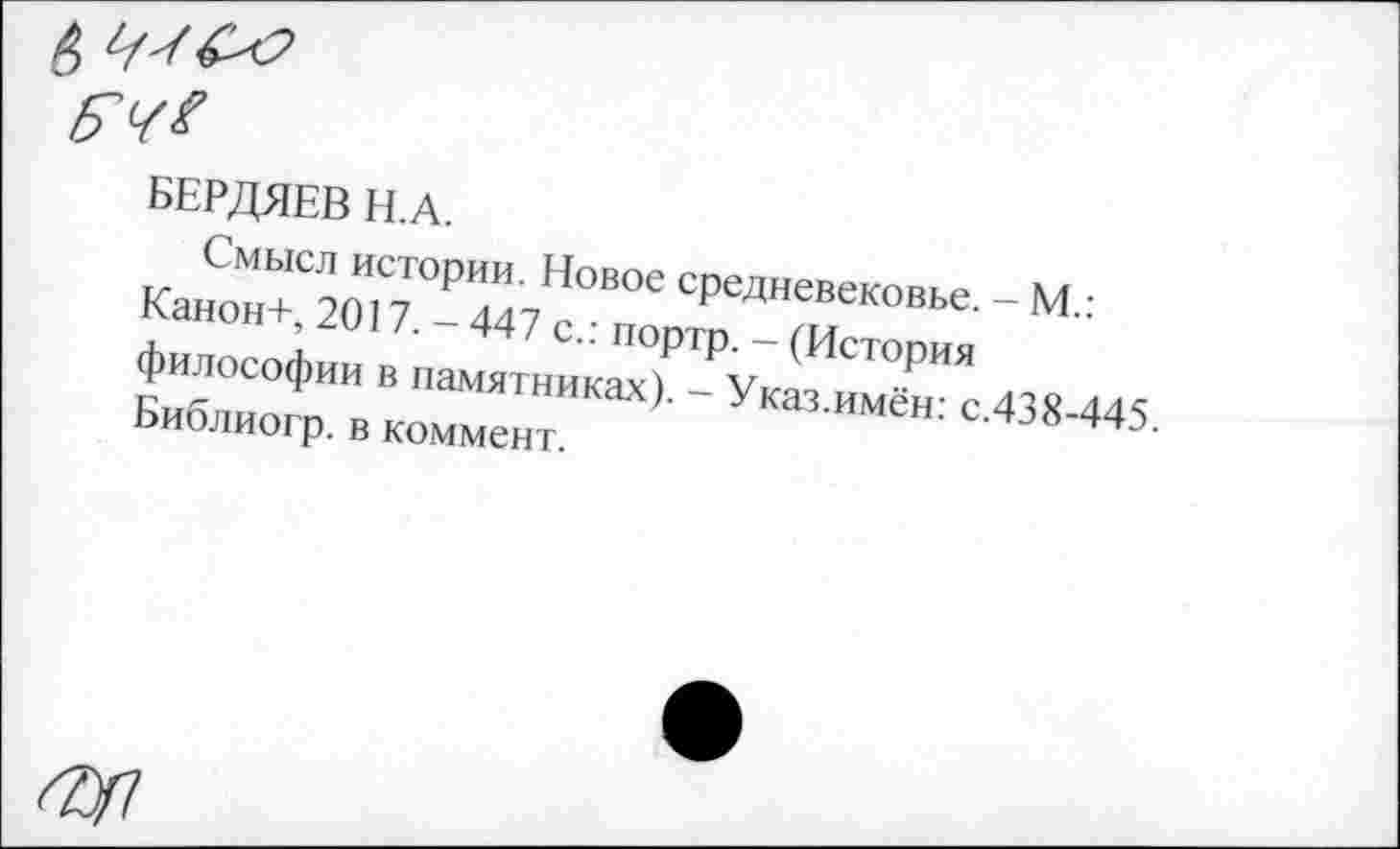 ﻿БЕРДЯЕВ Н.А.
Смысл истории. Новое средневековье. - М.: Канон+, 2017. - 447 с.: портр. - (История философии в памятниках). - Указ.имён: с.438-445. Библиогр. в коммент.